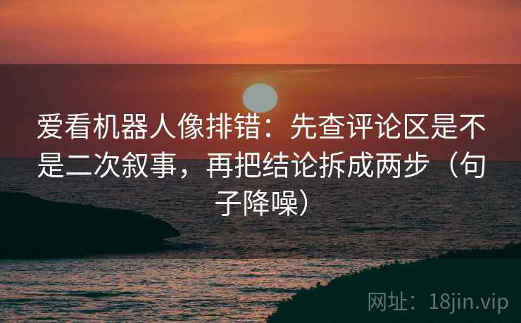 爱看机器人像排错：先查评论区是不是二次叙事，再把结论拆成两步（句子降噪）