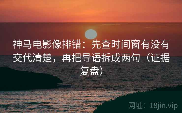 神马电影像排错：先查时间窗有没有交代清楚，再把导语拆成两句（证据复盘）