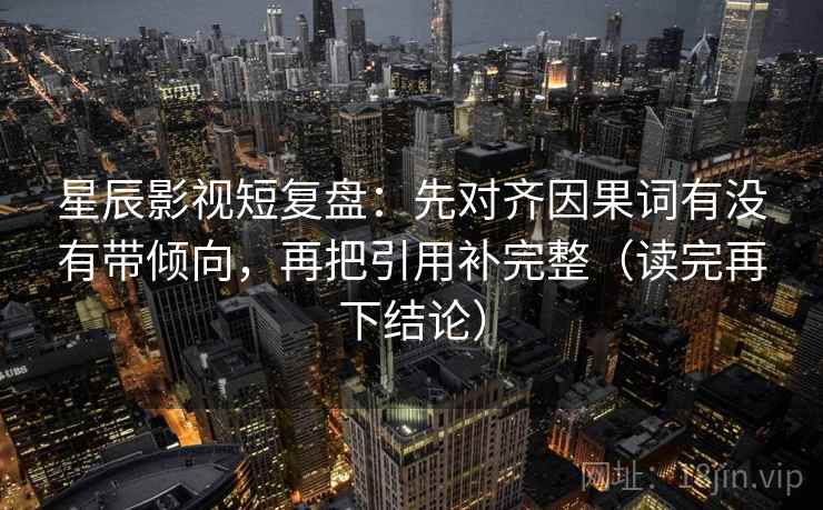 星辰影视短复盘:先对齐因果词有没有带倾向,再把引用补完整(读完再下结论) 星辰影视短复盘:先对齐因果词有没有带倾向,再把引用补完整(读完再下结论)