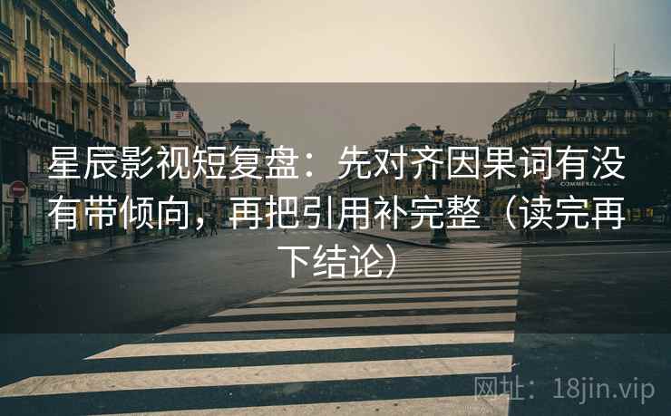 星辰影视短复盘:先对齐因果词有没有带倾向,再把引用补完整(读完再下结论) 星辰影视短复盘:先对齐因果词有没有带倾向,再把引用补完整(读完再下结论)
