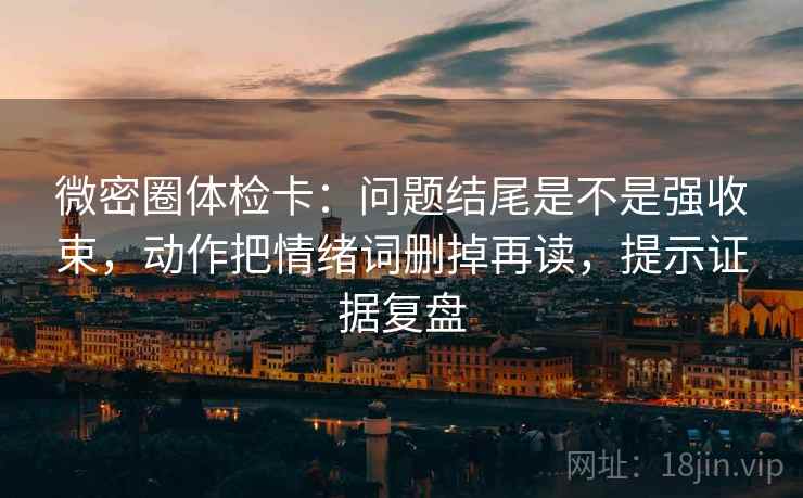 微密圈体检卡：问题结尾是不是强收束，动作把情绪词删掉再读，提示证据复盘