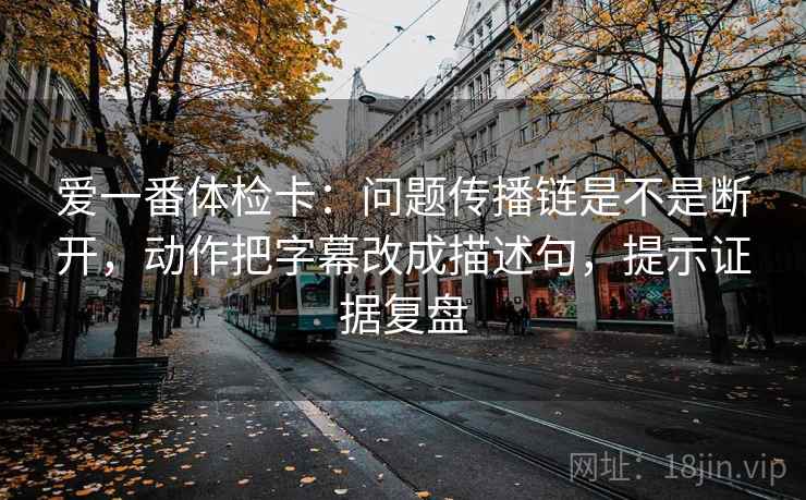 爱一番体检卡:问题传播链是不是断开,动作把字幕改成描述句,提示证据复盘 爱一番体检卡:问题传播链是不是断开,动作把字幕改成描述句,提示证据复盘