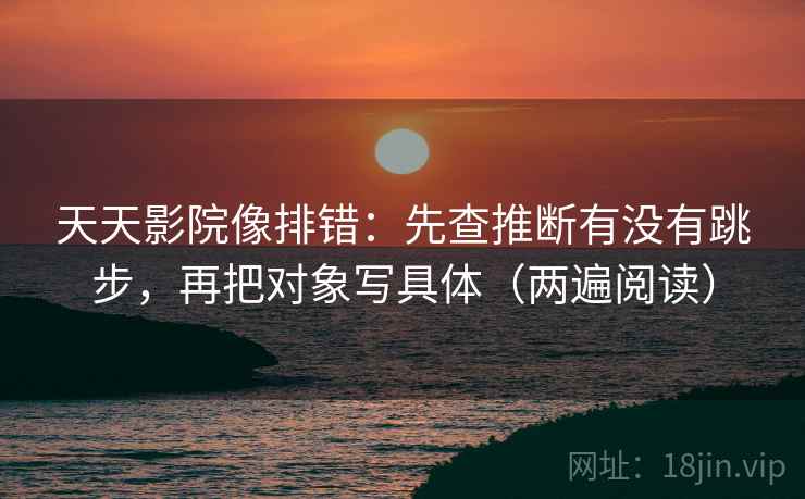 天天影院像排错：先查推断有没有跳步，再把对象写具体（两遍阅读）