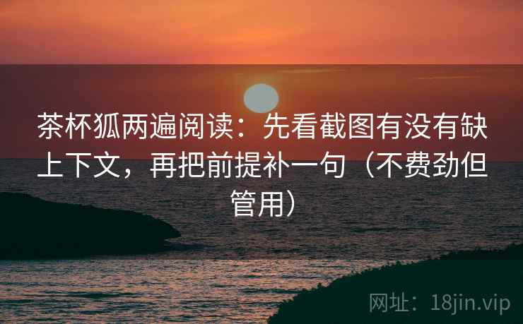 茶杯狐两遍阅读：先看截图有没有缺上下文，再把前提补一句（不费劲但管用）