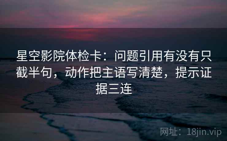星空影院体检卡：问题引用有没有只截半句，动作把主语写清楚，提示证据三连
