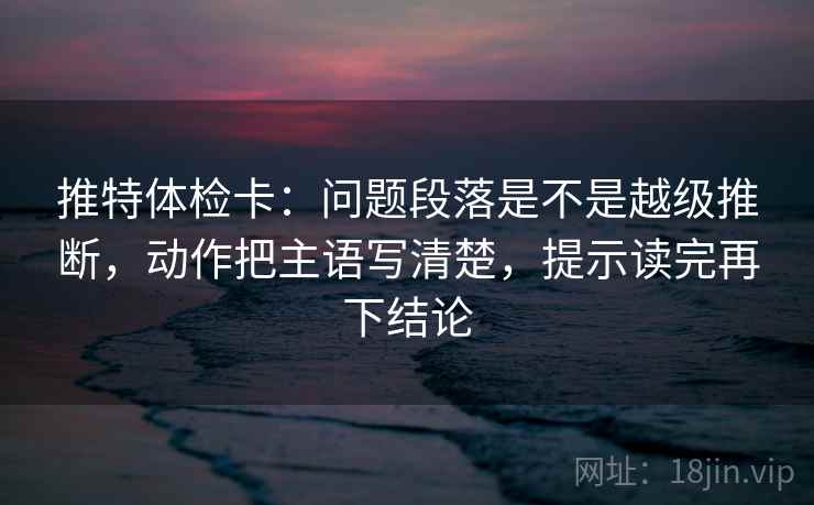 推特体检卡：问题段落是不是越级推断，动作把主语写清楚，提示读完再下结论