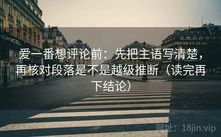 爱一番想评论前:先把主语写清楚,再核对段落是不是越级推断(读完再下结论) 爱一番想评论前:先把主语写清楚,再核对段落是不是越级推断(读完再下结论)