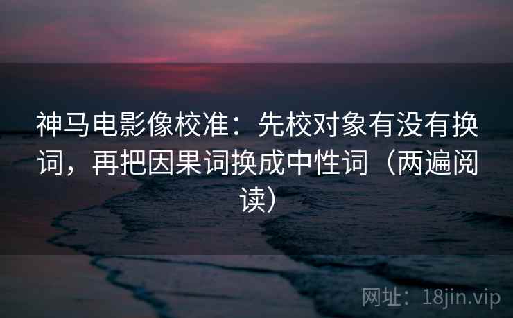 神马电影像校准:先校对象有没有换词,再把因果词换成中性词(两遍阅读) 神马电影像校准:先校对象有没有换词,再把因果词换成中性词(两遍阅读)