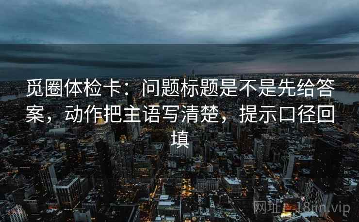 觅圈体检卡:问题标题是不是先给答案,动作把主语写清楚,提示口径回填 觅圈体检卡:问题标题是不是先给答案,动作把主语写清楚,提示口径回填