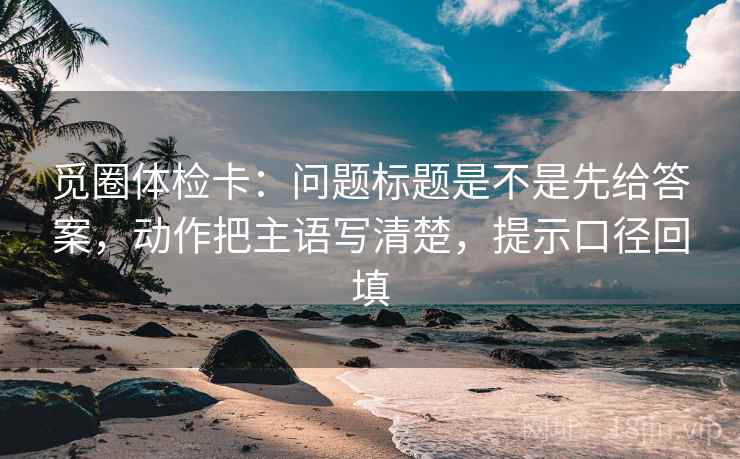 觅圈体检卡:问题标题是不是先给答案,动作把主语写清楚,提示口径回填 觅圈体检卡:问题标题是不是先给答案,动作把主语写清楚,提示口径回填