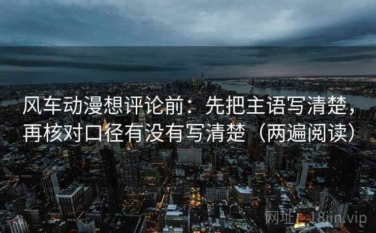 风车动漫想评论前：先把主语写清楚，再核对口径有没有写清楚（两遍阅读）