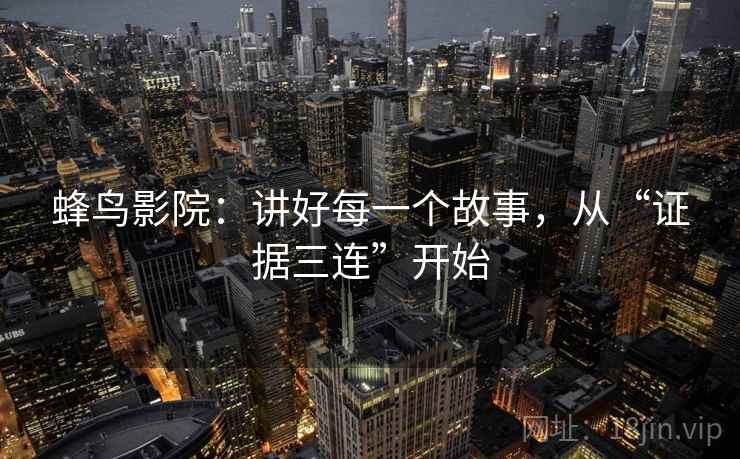 蜂鸟影院:讲好每一个故事,从“证据三连”开始 蜂鸟影院:讲好每一个故事,从“证据三连”开始