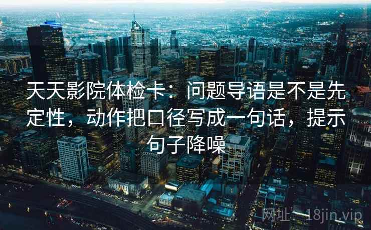 天天影院体检卡:问题导语是不是先定性,动作把口径写成一句话,提示句子降噪 天天影院体检卡:问题导语是不是先定性,动作把口径写成一句话,提示句子降噪