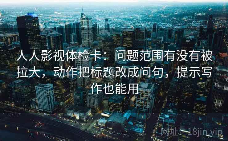 人人影视体检卡:问题范围有没有被拉大,动作把标题改成问句,提示写作也能用 人人影视体检卡:问题范围有没有被拉大,动作把标题改成问句,提示写作也能用