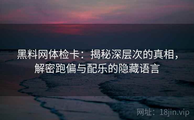 黑料网体检卡:揭秘深层次的真相,解密跑偏与配乐的隐藏语言 黑料网体检卡:揭秘深层次的真相,解密跑偏与配乐的隐藏语言