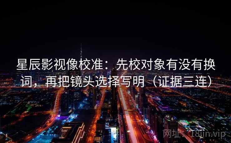 星辰影视像校准:先校对象有没有换词,再把镜头选择写明(证据三连) 星辰影视像校准:先校对象有没有换词,再把镜头选择写明(证据三连)
