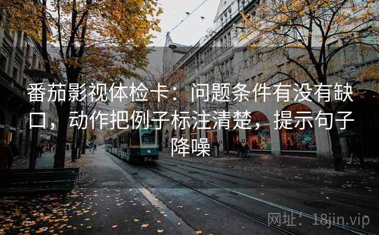 番茄影视体检卡:问题条件有没有缺口,动作把例子标注清楚,提示句子降噪 番茄影视体检卡:问题条件有没有缺口,动作把例子标注清楚,提示句子降噪