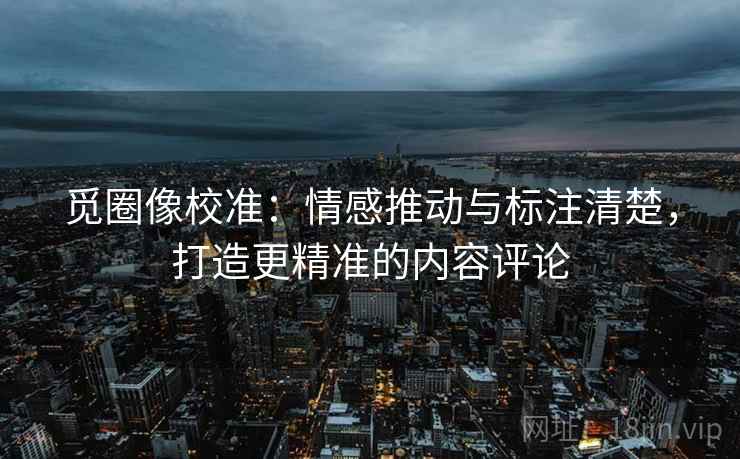 觅圈像校准:情感推动与标注清楚,打造更精准的内容评论 觅圈像校准:情感推动与标注清楚,打造更精准的内容评论