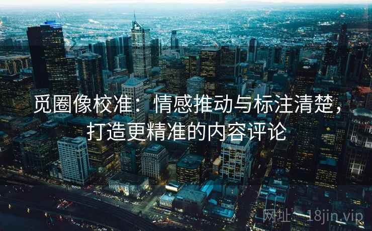 觅圈像校准:情感推动与标注清楚,打造更精准的内容评论 觅圈像校准:情感推动与标注清楚,打造更精准的内容评论